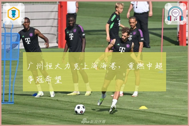 广州恒大力克上海海港，重燃中超争冠希望