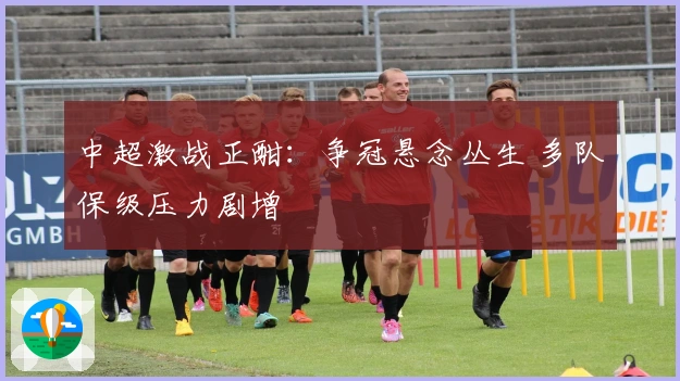 中超激战正酣：争冠悬念丛生 多队保级压力剧增