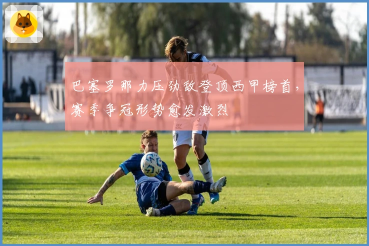 巴塞罗那力压劲敌登顶西甲榜首，赛季争冠形势愈发激烈