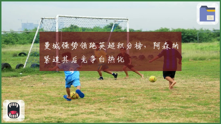 曼城强势领跑英超积分榜，阿森纳紧追其后竞争白热化