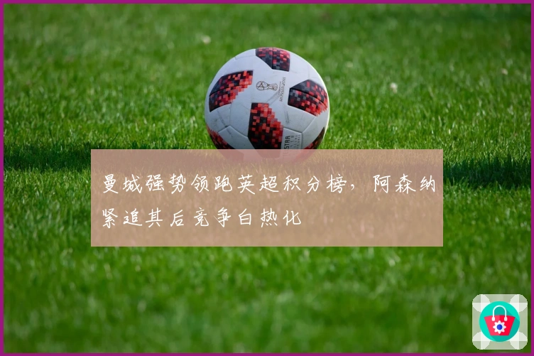 曼城强势领跑英超积分榜，阿森纳紧追其后竞争白热化