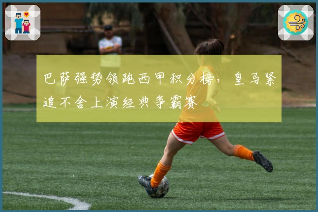 巴萨强势领跑西甲积分榜，皇马紧追不舍上演经典争霸赛