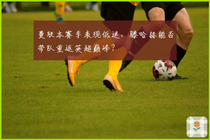 曼联本赛季表现低迷，滕哈赫能否带队重返英超巅峰？