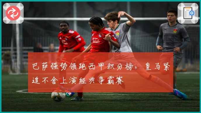 巴萨强势领跑西甲积分榜，皇马紧追不舍上演经典争霸赛